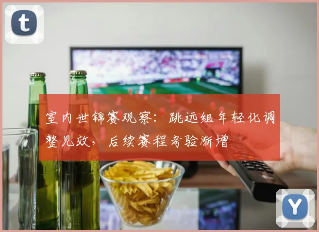 室内世锦赛观察：跳远组年轻化调整见效，后续赛程考验渐增