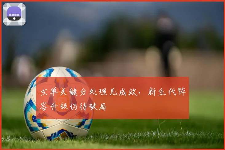 女单关键分处理见成效，新生代阵容升级仍待破局