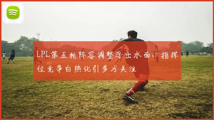 LPL第五轮阵容调整浮出水面，指挥位竞争白热化引多方关注