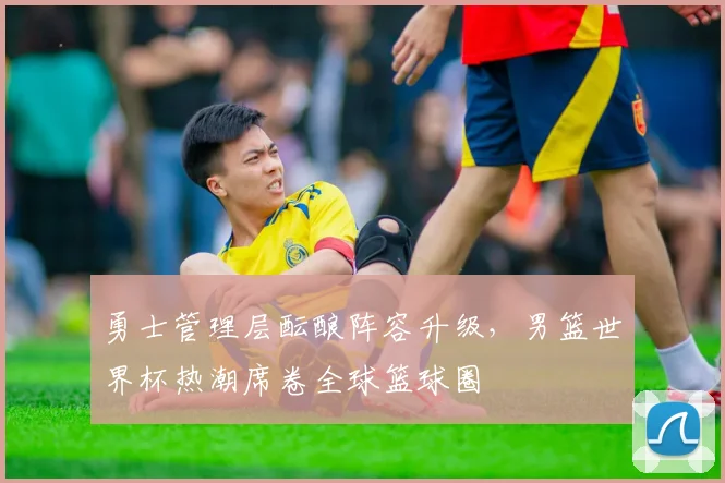 勇士管理层酝酿阵容升级，男篮世界杯热潮席卷全球篮球圈