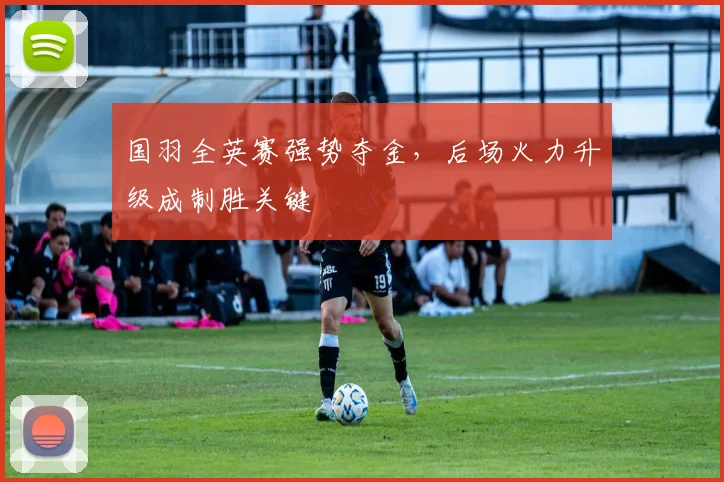 国羽全英赛强势夺金，后场火力升级成制胜关键