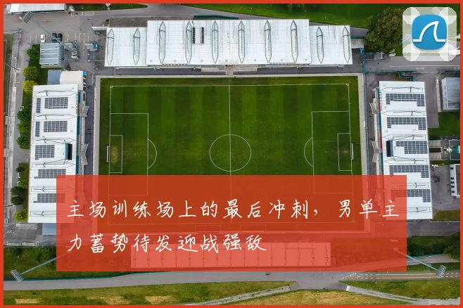 主场训练场上的最后冲刺,男单主力蓄势待发迎战强敌