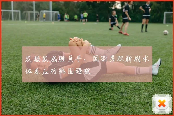 发接发成胜负手，国羽男双新战术体系应对韩国强敌