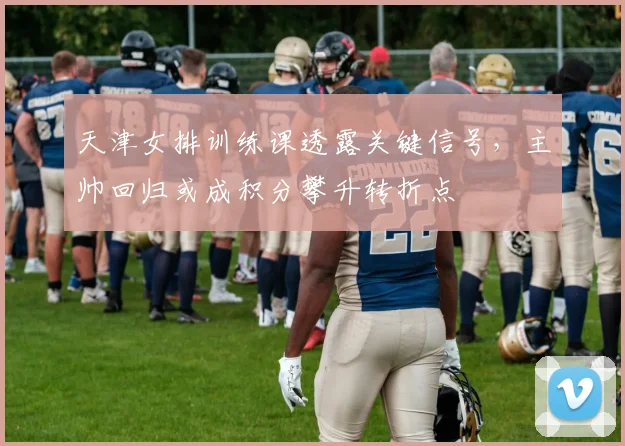天津女排训练课透露关键信号，主帅回归或成积分攀升转折点