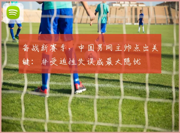 备战新赛季，中国男网主帅点出关键：非受迫性失误成最大隐忧