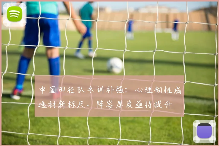中国田径队冬训补强:心理韧性成选材新标尺,阵容厚度亟待提升