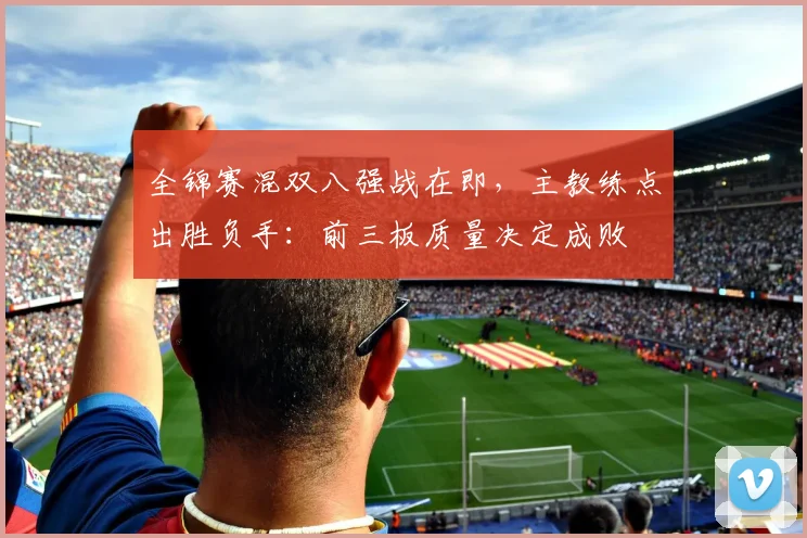全锦赛混双八强战在即，主教练点出胜负手：前三板质量决定成败